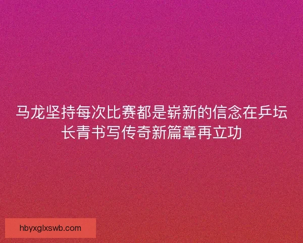 马龙坚持每次比赛都是崭新的信念在乒坛长青书写传奇新篇章再立功