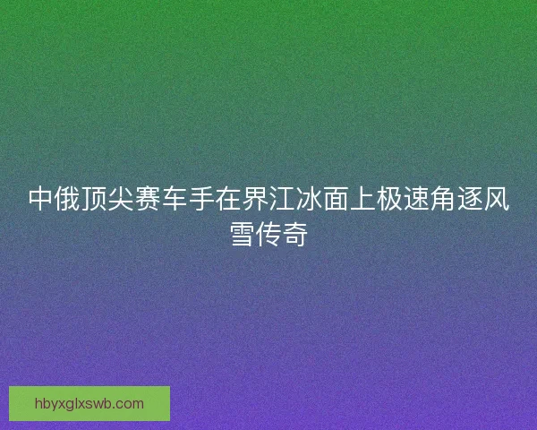 中俄顶尖赛车手在界江冰面上极速角逐风雪传奇