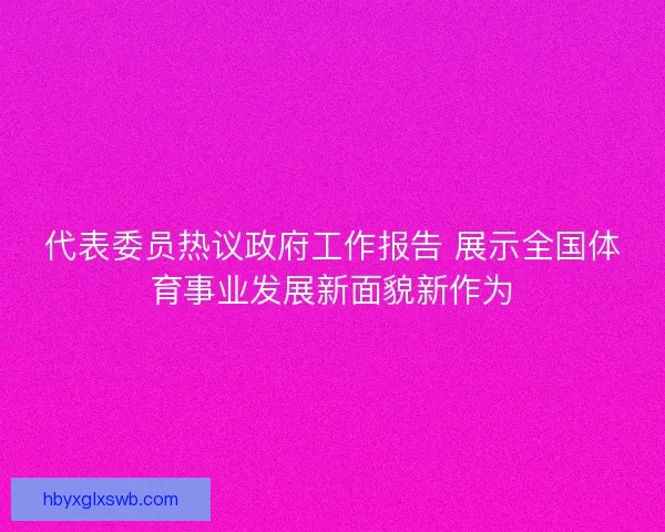 代表委员热议政府工作报告 展示全国体育事业发展新面貌新作为