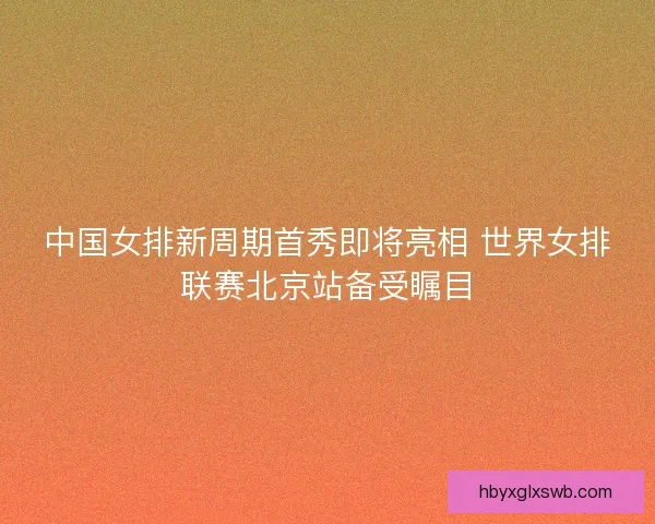 中国女排新周期首秀即将亮相 世界女排联赛北京站备受瞩目